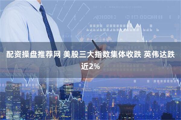 配资操盘推荐网 美股三大指数集体收跌 英伟达跌近2%