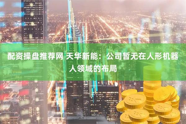 配资操盘推荐网 天华新能：公司暂无在人形机器人领域的布局