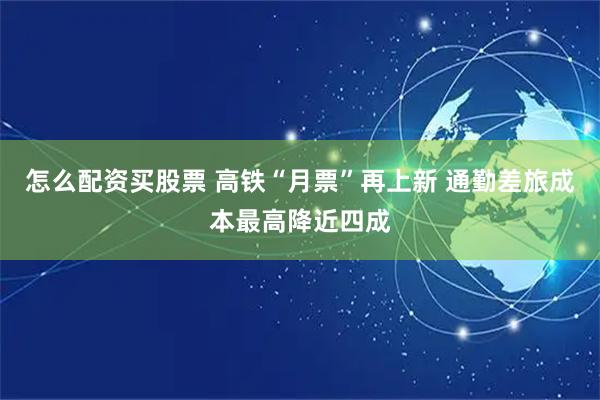 怎么配资买股票 高铁“月票”再上新 通勤差旅成本最高降近四成