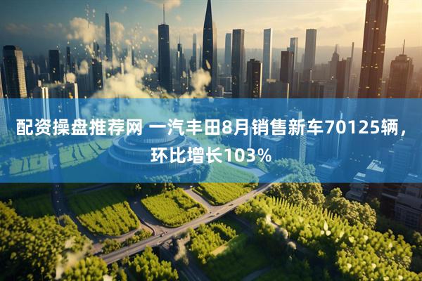 配资操盘推荐网 一汽丰田8月销售新车70125辆，环比增长103%