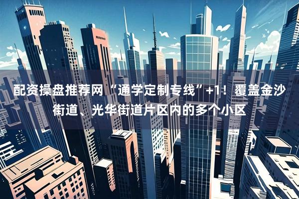 配资操盘推荐网 “通学定制专线”+1！覆盖金沙街道、光华街道片区内的多个小区