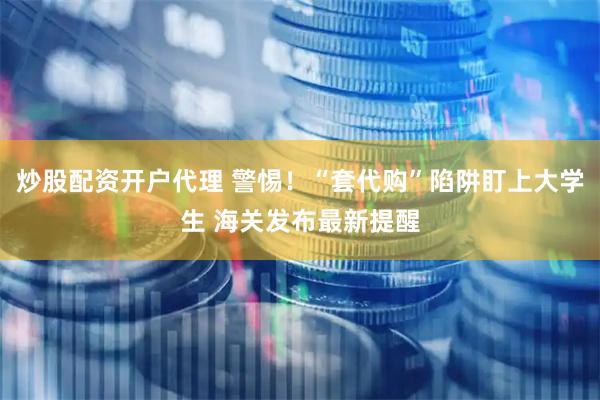炒股配资开户代理 警惕！“套代购”陷阱盯上大学生 海关发布最新提醒