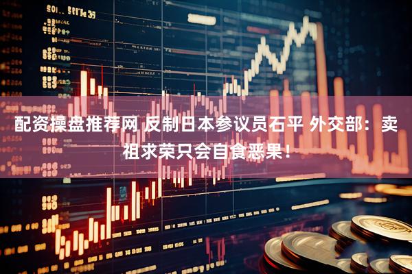 配资操盘推荐网 反制日本参议员石平 外交部：卖祖求荣只会自食恶果！