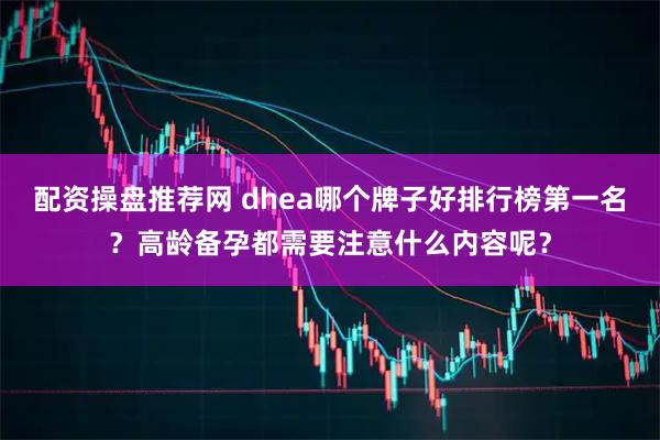 配资操盘推荐网 dhea哪个牌子好排行榜第一名？高龄备孕都需要注意什么内容呢？