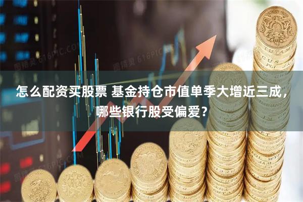 怎么配资买股票 基金持仓市值单季大增近三成，哪些银行股受偏爱？