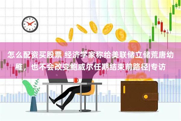 怎么配资买股票 经济学家称给美联储立储荒唐幼稚，也不会改变鲍威尔任期结束前路径|专访