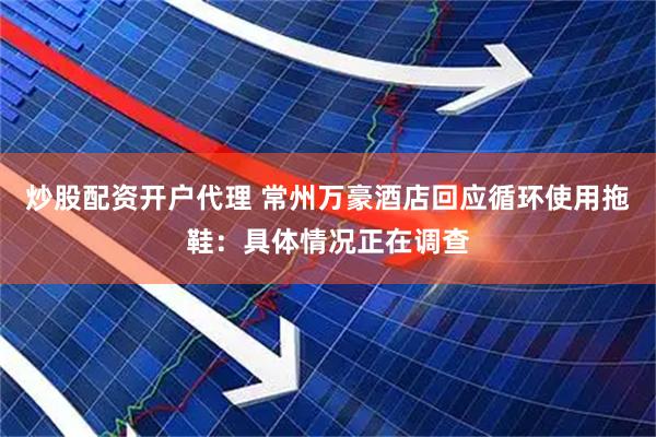 炒股配资开户代理 常州万豪酒店回应循环使用拖鞋：具体情况正在调查