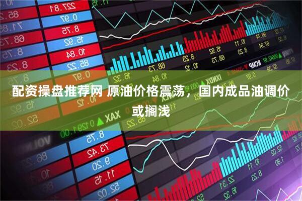 配资操盘推荐网 原油价格震荡，国内成品油调价或搁浅