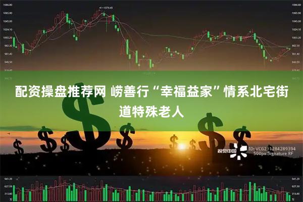配资操盘推荐网 崂善行“幸福益家”情系北宅街道特殊老人