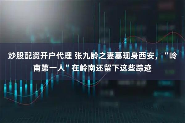 炒股配资开户代理 张九龄之妻墓现身西安，“岭南第一人”在岭南还留下这些踪迹