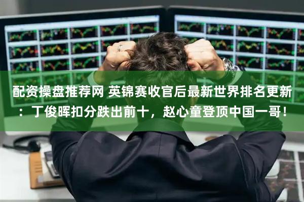 配资操盘推荐网 英锦赛收官后最新世界排名更新:丁俊晖扣分跌出前十,赵心童登顶中国一哥!