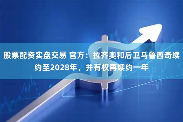 股票配资实盘交易 官方：拉齐奥和后卫马鲁西奇续约至2028年，并有权再续约一年
