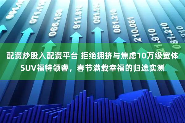 配资炒股入配资平台 拒绝拥挤与焦虑10万级宽体SUV福特领睿，春节满载幸福的归途实测