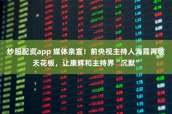 炒股配资app 媒体亲宣！前央视主持人海霞再破天花板，让康辉和主持界“沉默”