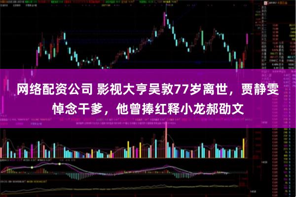 网络配资公司 影视大亨吴敦77岁离世，贾静雯悼念干爹，他曾捧红释小龙郝劭文