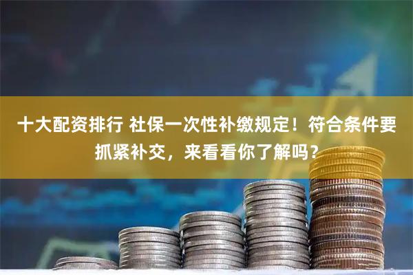 十大配资排行 社保一次性补缴规定！符合条件要抓紧补交，来看看你了解吗？