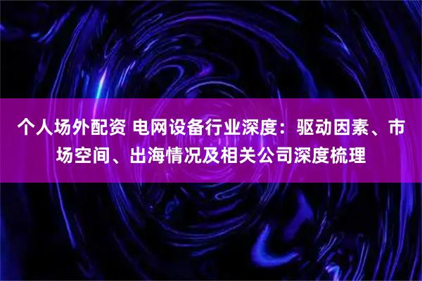 个人场外配资 电网设备行业深度：驱动因素、市场空间、出海情况及相关公司深度梳理