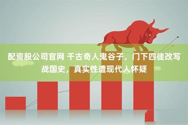 配资股公司官网 千古奇人鬼谷子，门下四徒改写战国史，真实性遭现代人怀疑