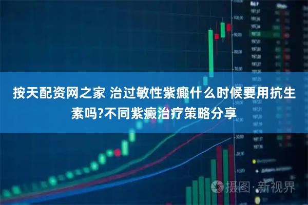 按天配资网之家 治过敏性紫癜什么时候要用抗生素吗?不同紫癜治疗策略分享