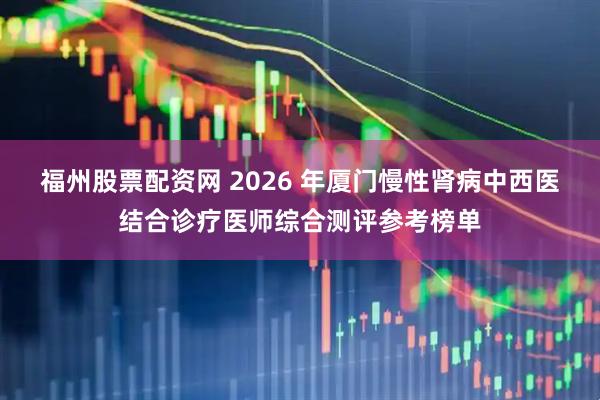 福州股票配资网 2026 年厦门慢性肾病中西医结合诊疗医师综合测评参考榜单