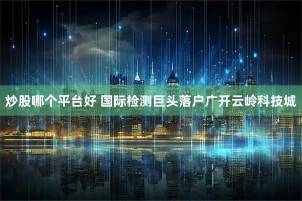 炒股哪个平台好 国际检测巨头落户广开云岭科技城