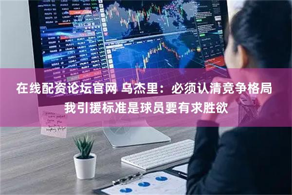 在线配资论坛官网 乌杰里：必须认清竞争格局 我引援标准是球员要有求胜欲