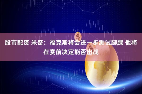 股市配资 米奇：福克斯将会进一步测试脚踝 他将在赛前决定能否出战