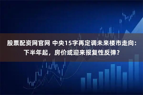 股票配资网官网 中央15字再定调未来楼市走向：下半年起，房价或迎来报复性反弹？
