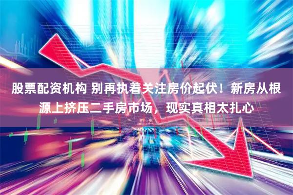 股票配资机构 别再执着关注房价起伏!新房从根源上挤压二手房市场,现实真相太扎心