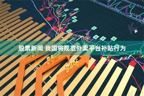 股票新闻 我国将规范外卖平台补贴行为