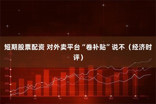 短期股票配资 对外卖平台“卷补贴”说不（经济时评）