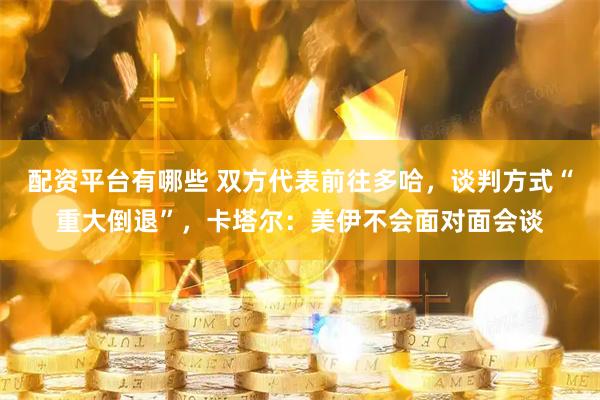 配资平台有哪些 双方代表前往多哈，谈判方式“重大倒退”，卡塔尔：美伊不会面对面会谈