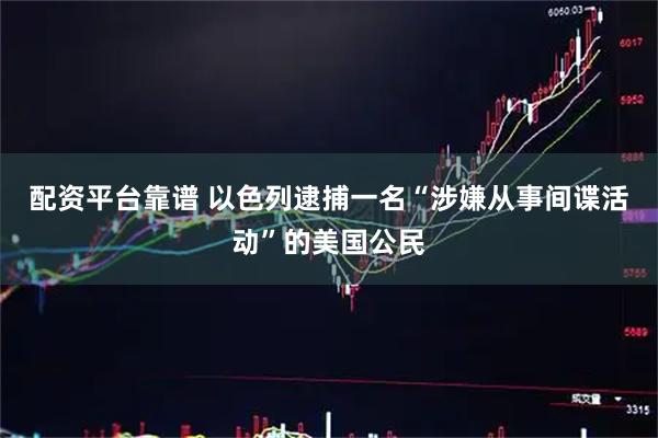 配资平台靠谱 以色列逮捕一名“涉嫌从事间谍活动”的美国公民