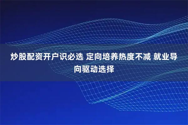 炒股配资开户识必选 定向培养热度不减 就业导向驱动选择